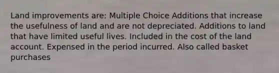 Land improvements are: Multiple Choice Additions that increase the usefulness of land and are not depreciated. Additions to land that have limited useful lives. Included in the cost of the land account. Expensed in the period incurred. Also called basket purchases