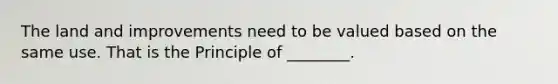 The land and improvements need to be valued based on the same use. That is the Principle of ________.