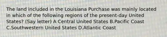 The land included in the Louisiana Purchase was mainly located in which of the following regions of the present-day United States? (Say letter) A Central United States B.Pacific Coast C.Southwestern United States D.Atlantic Coast