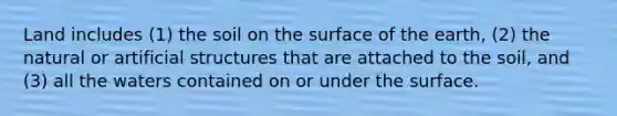 Land includes (1) the soil on the surface of the earth, (2) the natural or artificial structures that are attached to the soil, and (3) all the waters contained on or under the surface.