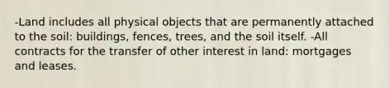 -Land includes all physical objects that are permanently attached to the soil: buildings, fences, trees, and the soil itself. -All contracts for the transfer of other interest in land: mortgages and leases.