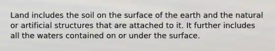 Land includes the soil on the surface of the earth and the natural or artificial structures that are attached to it. It further includes all the waters contained on or under the surface.