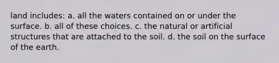 land includes: a. all the waters contained on or under the surface. b. all of these choices. c. the natural or artificial structures that are attached to the soil. d. the soil on the surface of the earth.