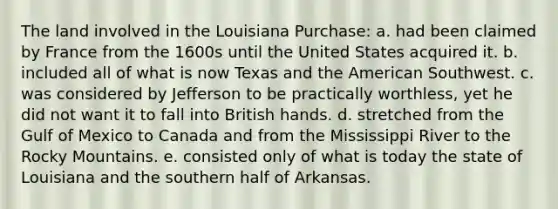 The land involved in the Louisiana Purchase: a. had been claimed by France from the 1600s until the United States acquired it. b. included all of what is now Texas and the American Southwest. c. was considered by Jefferson to be practically worthless, yet he did not want it to fall into British hands. d. stretched from the Gulf of Mexico to Canada and from the Mississippi River to the Rocky Mountains. e. consisted only of what is today the state of Louisiana and the southern half of Arkansas.