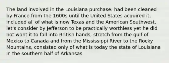 The land involved in the Louisiana purchase: had been cleaned by France from the 1600s until the United States acquired it, included all of what is now Texas and the American Southwest, let's consider by Jefferson to be practically worthless yet he did not want it to fall into British hands, stretch from the gulf of Mexico to Canada and from the Mississippi River to the Rocky Mountains, consisted only of what is today the state of Louisiana in the southern half of Arkansas