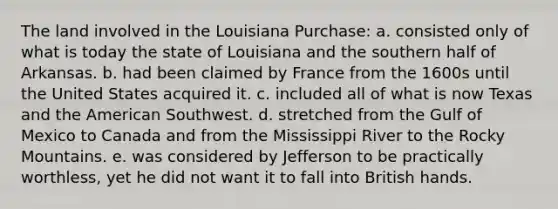 The land involved in the Louisiana Purchase: a. consisted only of what is today the state of Louisiana and the southern half of Arkansas. b. had been claimed by France from the 1600s until the United States acquired it. c. included all of what is now Texas and the American Southwest. d. stretched from the Gulf of Mexico to Canada and from the Mississippi River to the Rocky Mountains. e. was considered by Jefferson to be practically worthless, yet he did not want it to fall into British hands.