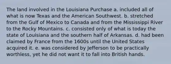 The land involved in the Louisiana Purchase a. included all of what is now Texas and the American Southwest. b. stretched from the Gulf of Mexico to Canada and from the Mississippi River to the Rocky Mountains. c. consisted only of what is today the state of Louisiana and the southern half of Arkansas. d. had been claimed by France from the 1600s until the United States acquired it. e. was considered by Jefferson to be practically worthless, yet he did not want it to fall into British hands.