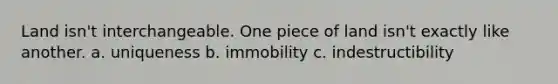 Land isn't interchangeable. One piece of land isn't exactly like another. a. uniqueness b. immobility c. indestructibility