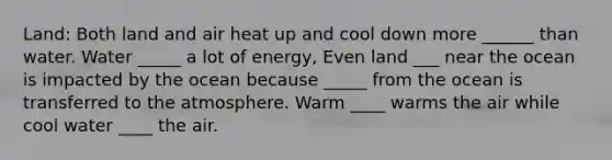 Land: Both land and air heat up and cool down more ______ than water. Water _____ a lot of energy, Even land ___ near the ocean is impacted by the ocean because _____ from the ocean is transferred to the atmosphere. Warm ____ warms the air while cool water ____ the air.