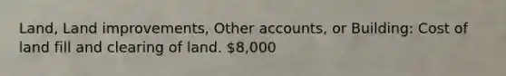 Land, Land improvements, Other accounts, or Building: Cost of land fill and clearing of land. 8,000