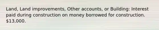 Land, Land improvements, Other accounts, or Building: Interest paid during construction on money borrowed for construction. 13,000.