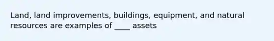 Land, land improvements, buildings, equipment, and natural resources are examples of ____ assets