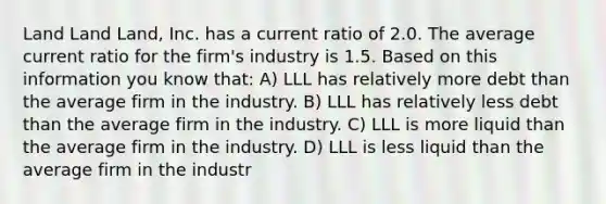 Land Land Land, Inc. has a current ratio of 2.0. The average current ratio for the firm's industry is 1.5. Based on this information you know that: A) LLL has relatively more debt than the average firm in the industry. B) LLL has relatively less debt than the average firm in the industry. C) LLL is more liquid than the average firm in the industry. D) LLL is less liquid than the average firm in the industr