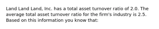 Land Land Land, Inc. has a total asset turnover ratio of 2.0. The average total asset turnover ratio for the firm's industry is 2.5. Based on this information you know that: