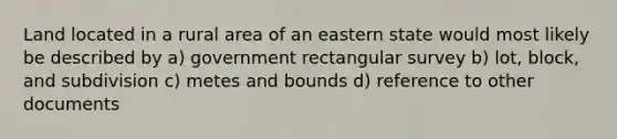 Land located in a rural area of an eastern state would most likely be described by a) government rectangular survey b) lot, block, and subdivision c) metes and bounds d) reference to other documents