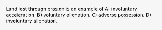 Land lost through erosion is an example of A) involuntary acceleration. B) voluntary alienation. C) adverse possession. D) involuntary alienation.