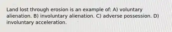 Land lost through erosion is an example of: A) voluntary alienation. B) involuntary alienation. C) adverse possession. D) involuntary acceleration.