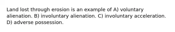 Land lost through erosion is an example of A) voluntary alienation. B) involuntary alienation. C) involuntary acceleration. D) adverse possession.