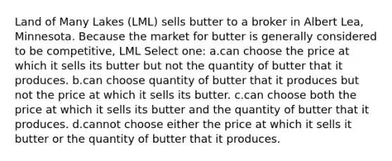 Land of Many Lakes (LML) sells butter to a broker in Albert Lea, Minnesota. Because the market for butter is generally considered to be competitive, LML Select one: a.can choose the price at which it sells its butter but not the quantity of butter that it produces. b.can choose quantity of butter that it produces but not the price at which it sells its butter. c.can choose both the price at which it sells its butter and the quantity of butter that it produces. d.cannot choose either the price at which it sells it butter or the quantity of butter that it produces.