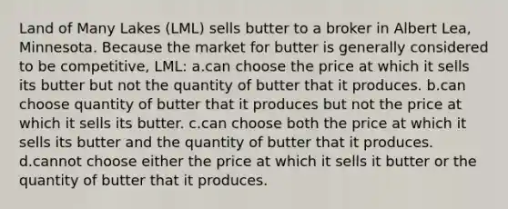 Land of Many Lakes (LML) sells butter to a broker in Albert Lea, Minnesota. Because the market for butter is generally considered to be competitive, LML: a.can choose the price at which it sells its butter but not the quantity of butter that it produces. b.can choose quantity of butter that it produces but not the price at which it sells its butter. c.can choose both the price at which it sells its butter and the quantity of butter that it produces. d.cannot choose either the price at which it sells it butter or the quantity of butter that it produces.