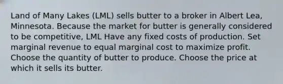 Land of Many Lakes (LML) sells butter to a broker in Albert Lea, Minnesota. Because the market for butter is generally considered to be competitive, LML Have any fixed costs of production. Set marginal revenue to equal marginal cost to maximize profit. Choose the quantity of butter to produce. Choose the price at which it sells its butter.