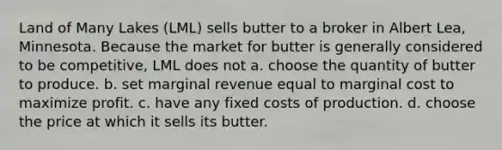 Land of Many Lakes (LML) sells butter to a broker in Albert Lea, Minnesota. Because the market for butter is generally considered to be competitive, LML does not a. choose the quantity of butter to produce. b. set marginal revenue equal to marginal cost to maximize profit. c. have any fixed costs of production. d. choose the price at which it sells its butter.