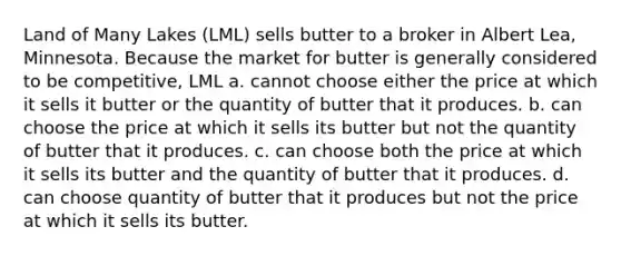 Land of Many Lakes (LML) sells butter to a broker in Albert Lea, Minnesota. Because the market for butter is generally considered to be competitive, LML a. cannot choose either the price at which it sells it butter or the quantity of butter that it produces. b. can choose the price at which it sells its butter but not the quantity of butter that it produces. c. can choose both the price at which it sells its butter and the quantity of butter that it produces. d. can choose quantity of butter that it produces but not the price at which it sells its butter.