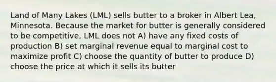 Land of Many Lakes (LML) sells butter to a broker in Albert Lea, Minnesota. Because the market for butter is generally considered to be competitive, LML does not A) have any fixed costs of production B) set marginal revenue equal to marginal cost to maximize profit C) choose the quantity of butter to produce D) choose the price at which it sells its butter