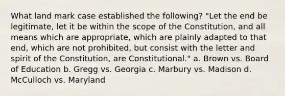 What land mark case established the following? "Let the end be legitimate, let it be within the scope of the Constitution, and all means which are appropriate, which are plainly adapted to that end, which are not prohibited, but consist with the letter and spirit of the Constitution, are Constitutional." a. Brown vs. Board of Education b. Gregg vs. Georgia c. Marbury vs. Madison d. McCulloch vs. Maryland