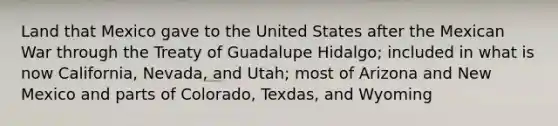 Land that Mexico gave to the United States after the Mexican War through the Treaty of Guadalupe Hidalgo; included in what is now California, Nevada, and Utah; most of Arizona and New Mexico and parts of Colorado, Texdas, and Wyoming