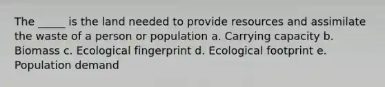 The _____ is the land needed to provide resources and assimilate the waste of a person or population a. Carrying capacity b. Biomass c. Ecological fingerprint d. Ecological footprint e. Population demand