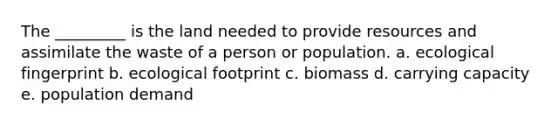 The _________ is the land needed to provide resources and assimilate the waste of a person or population. a. ecological fingerprint b. ecological footprint c. biomass d. carrying capacity e. population demand