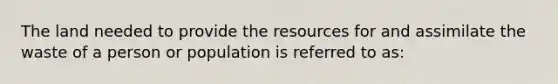 The land needed to provide the resources for and assimilate the waste of a person or population is referred to as: