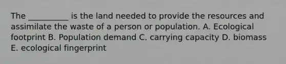 The __________ is the land needed to provide the resources and assimilate the waste of a person or population. A. Ecological footprint B. Population demand C. carrying capacity D. biomass E. ecological fingerprint