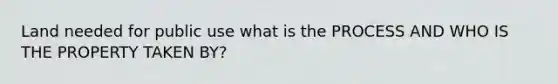 Land needed for public use what is the PROCESS AND WHO IS THE PROPERTY TAKEN BY?