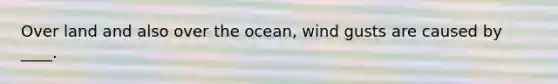 Over land and also over the ocean, wind gusts are caused by ____.