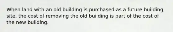 When land with an old building is purchased as a future building site, the cost of removing the old building is part of the cost of the new building.