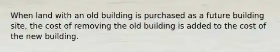 When land with an old building is purchased as a future building site, the cost of removing the old building is added to the cost of the new building.