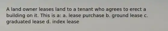 A land owner leases land to a tenant who agrees to erect a building on it. This is a: a. lease purchase b. ground lease c. graduated lease d. index lease