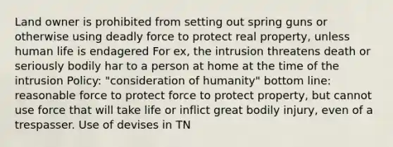 Land owner is prohibited from setting out spring guns or otherwise using deadly force to protect real property, unless human life is endagered For ex, the intrusion threatens death or seriously bodily har to a person at home at the time of the intrusion Policy: "consideration of humanity" bottom line: reasonable force to protect force to protect property, but cannot use force that will take life or inflict great bodily injury, even of a trespasser. Use of devises in TN