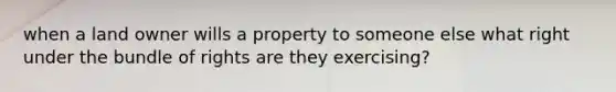 when a land owner wills a property to someone else what right under the bundle of rights are they exercising?