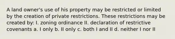 A land owner's use of his property may be restricted or limited by the creation of private restrictions. These restrictions may be created by: I. zoning ordinance II. declaration of restrictive covenants a. I only b. II only c. both I and II d. neither I nor II