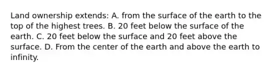 Land ownership extends: A. from the surface of the earth to the top of the highest trees. B. 20 feet below the surface of the earth. C. 20 feet below the surface and 20 feet above the surface. D. From the center of the earth and above the earth to infinity.