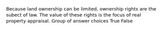 Because land ownership can be limited, ownership rights are the subect of law. The value of these rights is the focus of real property appraisal. Group of answer choices True False