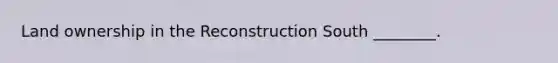 Land ownership in the Reconstruction South ________.