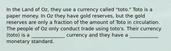 In the Land of Oz, they use a currency called "toto." Toto is a paper money. In Oz they have gold reserves, but the gold reserves are only a fraction of the amount of Toto in circulation. The people of Oz only conduct trade using toto's. Their currency (toto) is a ______________ currency and they have a ____________ monetary standard.