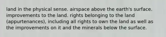 land in the physical sense. airspace above the earth's surface. improvements to the land. rights belonging to the land (appurtenances), including all rights to own the land as well as the improvements on it and the minerals below the surface.