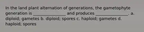 In the land plant alternation of generations, the gametophyte generation is ________________ and produces ________________. a. diploid; gametes b. diploid; spores c. haploid; gametes d. haploid; spores