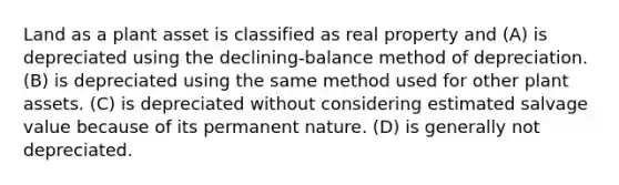 Land as a plant asset is classified as real property and (A) is depreciated using the declining-balance method of depreciation. (B) is depreciated using the same method used for other plant assets. (C) is depreciated without considering estimated salvage value because of its permanent nature. (D) is generally not depreciated.