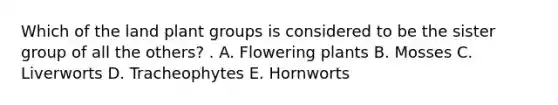 Which of the land plant groups is considered to be the sister group of all the others? . A. Flowering plants B. Mosses C. Liverworts D. Tracheophytes E. Hornworts